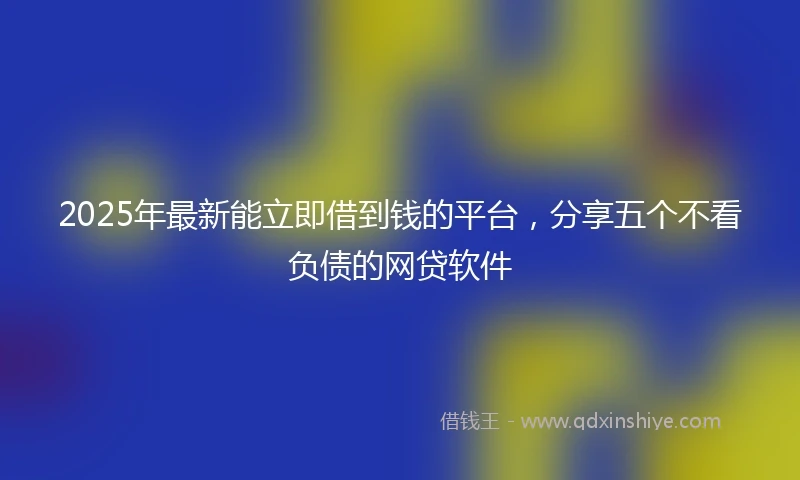 2025年最新能立即借到钱的平台，分享五个不看负债的网贷软件