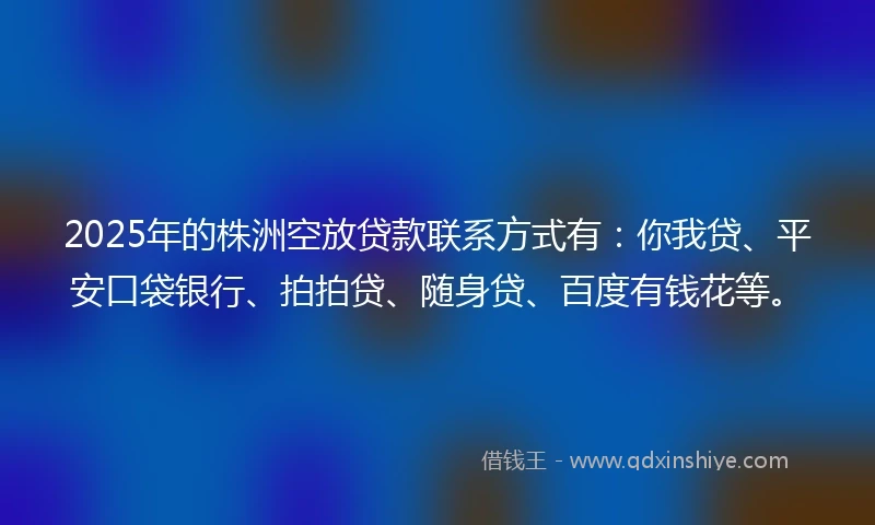 2025年的株洲空放贷款联系方式有：你我贷、平安口袋银行、拍拍贷、随身贷、百度有钱花等。