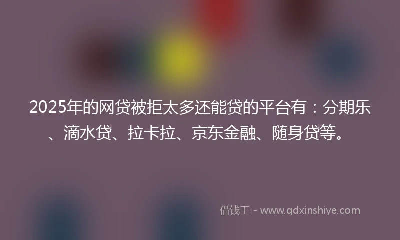 2025年的网贷被拒太多还能贷的平台有：分期乐、滴水贷、拉卡拉、京东金融、随身贷等。