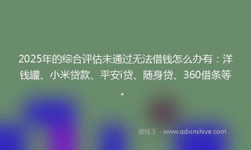 2025年的综合评估未通过无法借钱怎么办有：洋钱罐、小米贷款、平安i贷、随身贷、360借条等。