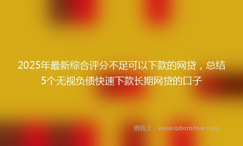 2025年最新综合评分不足可以下款的网贷，总结5个无视负债快速下款长期网贷的口子
