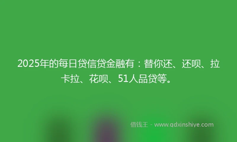 2025年的每日贷信贷金融有：替你还、还呗、拉卡拉、花呗、51人品贷等。