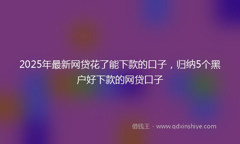2025年最新网贷花了能下款的口子，归纳5个黑户好下款的网贷口子