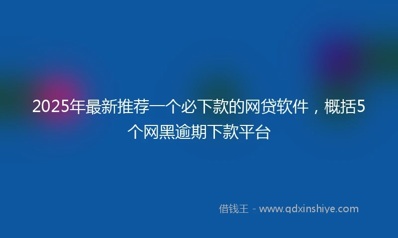 2025年最新推荐一个必下款的网贷软件，概括5个网黑逾期下款平台