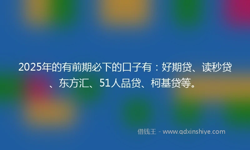 2025年的有前期必下的口子有：好期贷、读秒贷、东方汇、51人品贷、柯基贷等。
