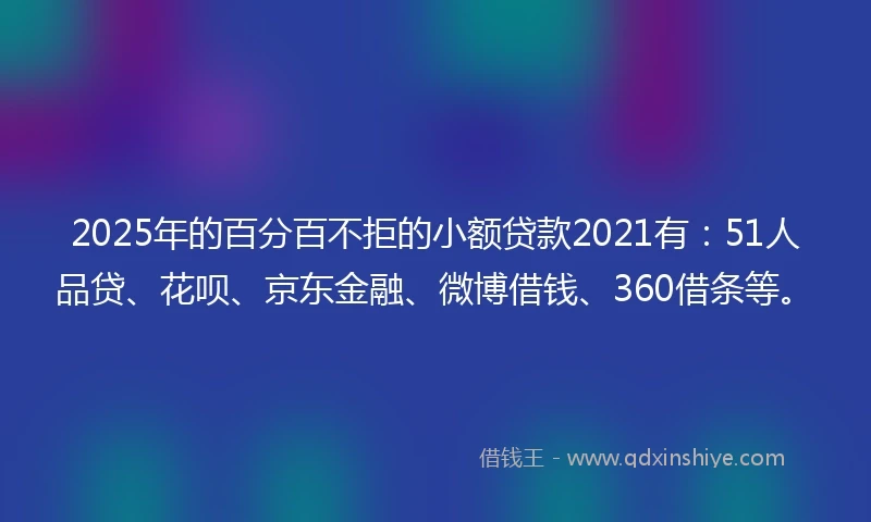 2025年的百分百不拒的小额贷款2021有：51人品贷、花呗、京东金融、微博借钱、360借条等。