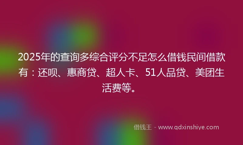 2025年的查询多综合评分不足怎么借钱民间借款有：还呗、惠商贷、超人卡、51人品贷、美团生活费等。