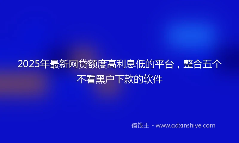 2025年最新网贷额度高利息低的平台，整合五个不看黑户下款的软件