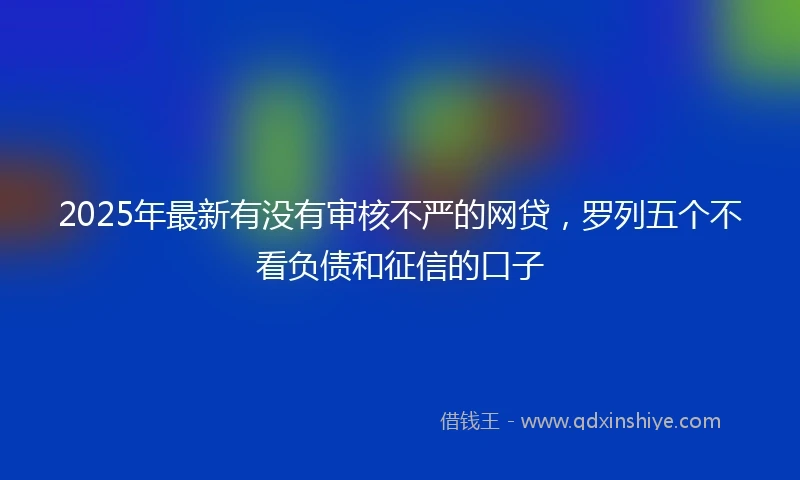 2025年最新有没有审核不严的网贷，罗列五个不看负债和征信的口子