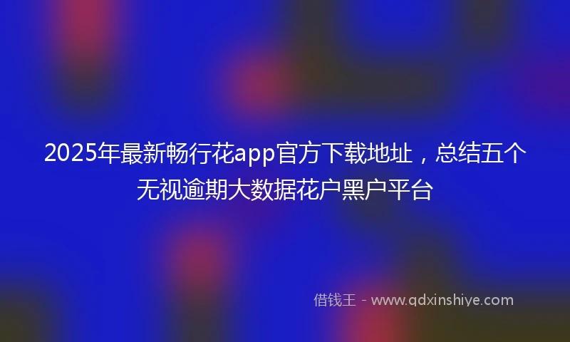 2025年最新畅行花app官方下载地址，总结五个无视逾期大数据花户黑户平台