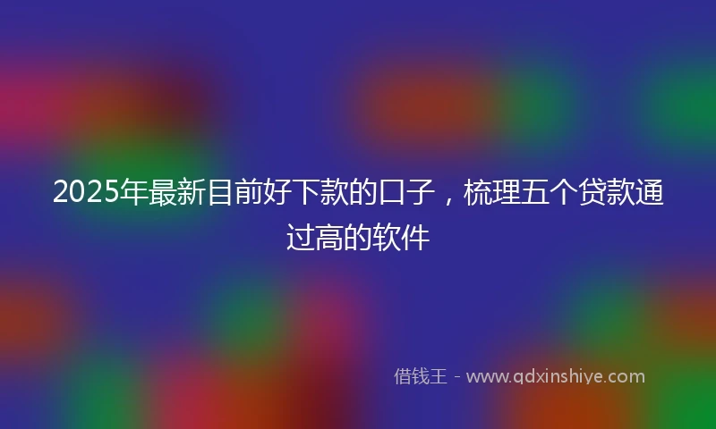 2025年最新目前好下款的口子，梳理五个贷款通过高的软件