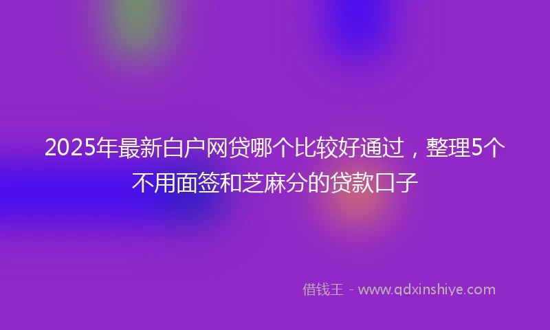 2025年最新白户网贷哪个比较好通过，整理5个不用面签和芝麻分的贷款口子