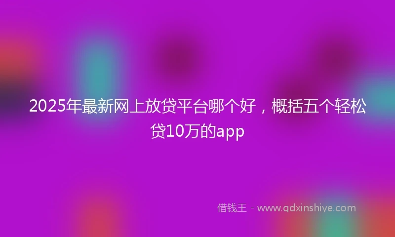 2025年最新网上放贷平台哪个好，概括五个轻松贷10万的app