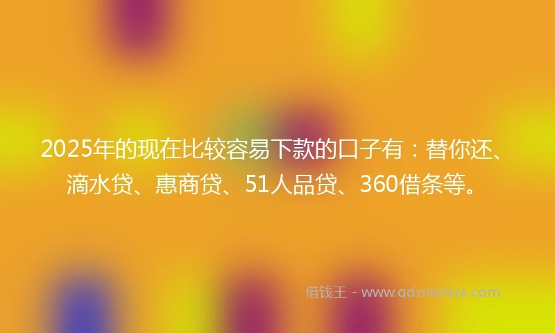 2025年的现在比较容易下款的口子有：替你还、滴水贷、惠商贷、51人品贷、360借条等。