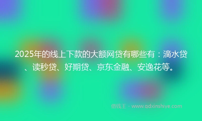 2025年的线上下款的大额网贷有哪些有：滴水贷、读秒贷、好期贷、京东金融、安逸花等。