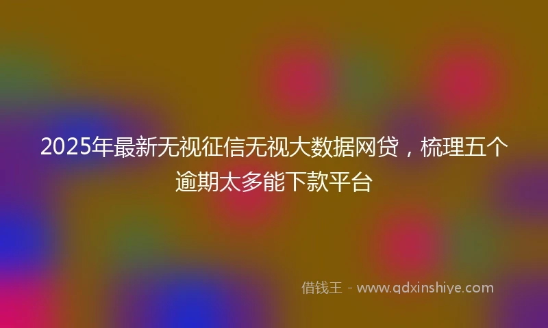 2025年最新无视征信无视大数据网贷，梳理五个逾期太多能下款平台