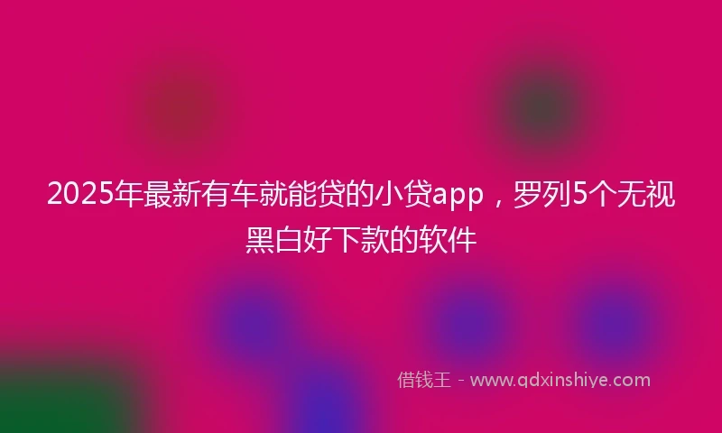 2025年最新有车就能贷的小贷app，罗列5个无视黑白好下款的软件