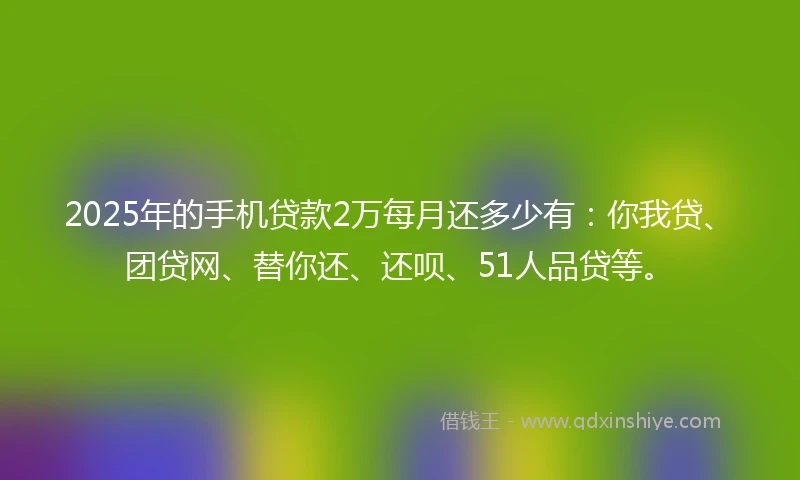 2025年的手机贷款2万每月还多少有：你我贷、团贷网、替你还、还呗、51人品贷等。