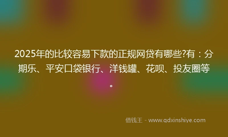 2025年的比较容易下款的正规网贷有哪些?有：分期乐、平安口袋银行、洋钱罐、花呗、投友圈等。