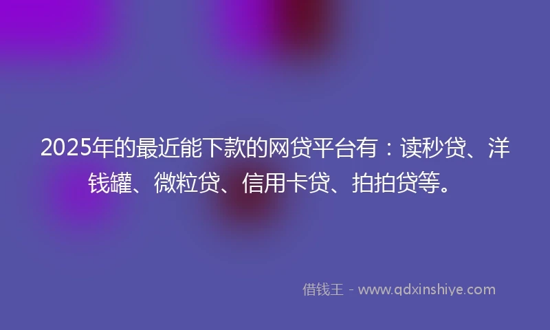 2025年的最近能下款的网贷平台有：读秒贷、洋钱罐、微粒贷、信用卡贷、拍拍贷等。