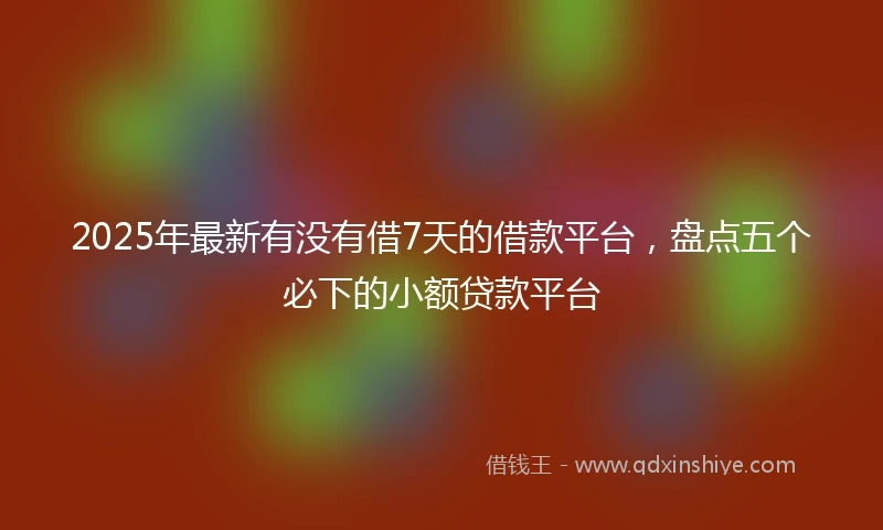 2025年最新有没有借7天的借款平台，盘点五个必下的小额贷款平台