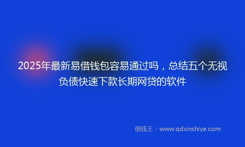 2025年最新易借钱包容易通过吗，总结五个无视负债快速下款长期网贷的软件