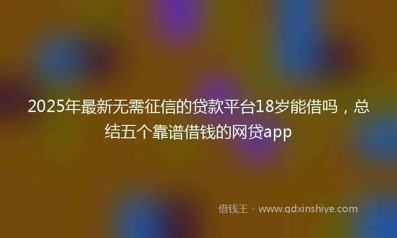 2025年最新无需征信的贷款平台18岁能借吗，总结五个靠谱借钱的网贷app