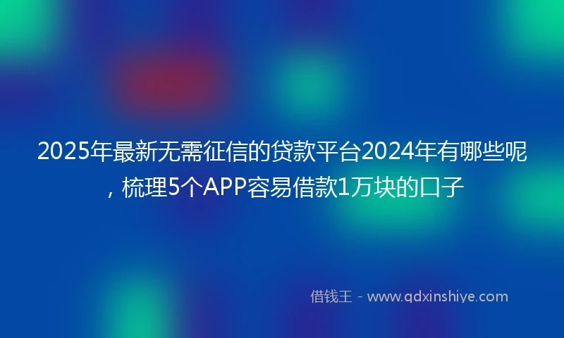 2025年最新无需征信的贷款平台2024年有哪些呢，梳理5个APP容易借款1万块的口子