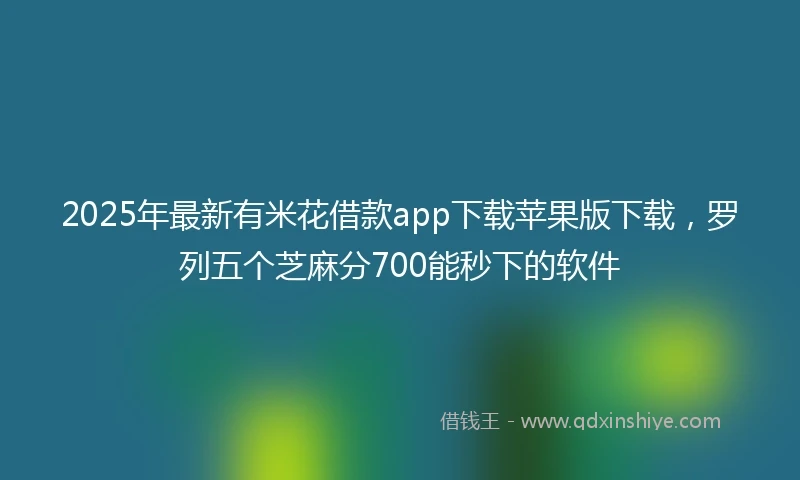 2025年最新有米花借款app下载苹果版下载，罗列五个芝麻分700能秒下的软件