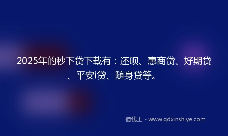 2025年的秒下贷下载有：还呗、惠商贷、好期贷、平安i贷、随身贷等。