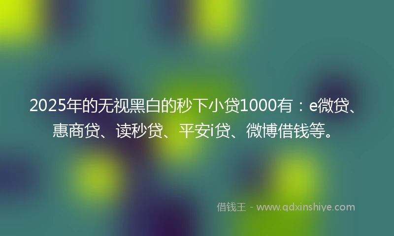 2025年的无视黑白的秒下小贷1000有：e微贷、惠商贷、读秒贷、平安i贷、微博借钱等。