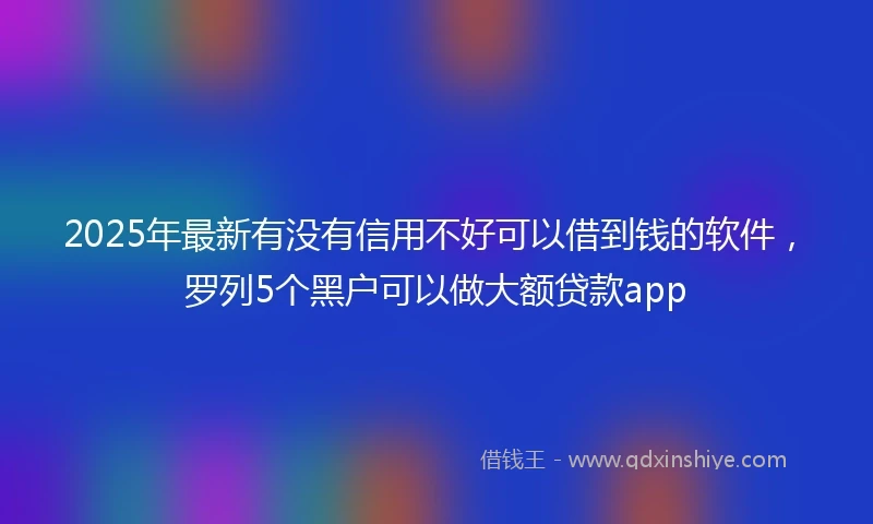 2025年最新有没有信用不好可以借到钱的软件，罗列5个黑户可以做大额贷款app