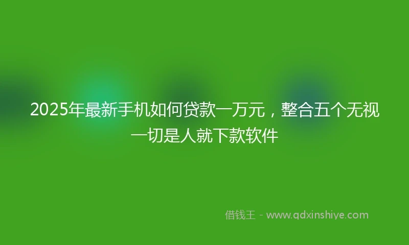 2025年最新手机如何贷款一万元，整合五个无视一切是人就下款软件