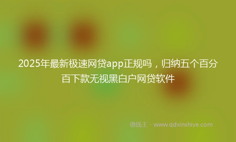 2025年最新极速网贷app正规吗，归纳五个百分百下款无视黑白户网贷软件