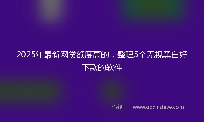 2025年最新网贷额度高的，整理5个无视黑白好下款的软件