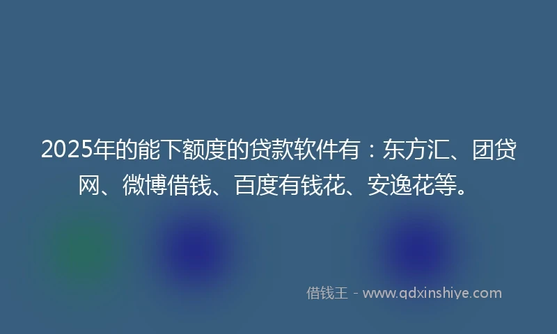 2025年的能下额度的贷款软件有：东方汇、团贷网、微博借钱、百度有钱花、安逸花等。