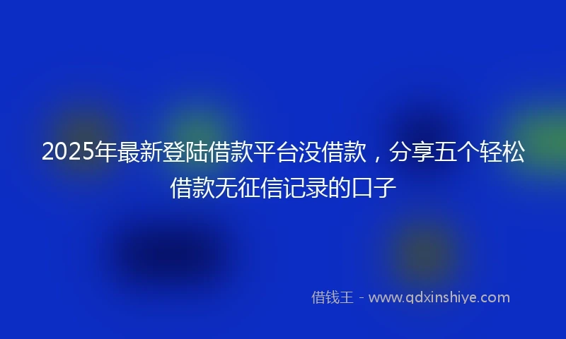 2025年最新登陆借款平台没借款，分享五个轻松借款无征信记录的口子