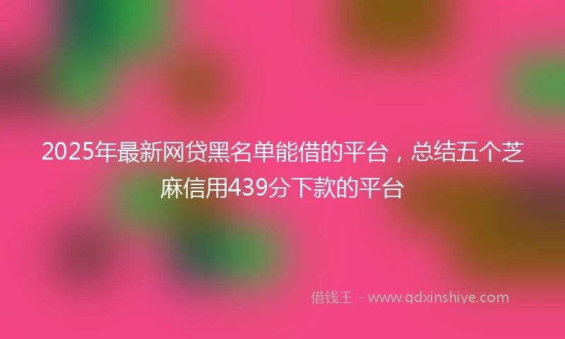 2025年最新网贷黑名单能借的平台，总结五个芝麻信用439分下款的平台