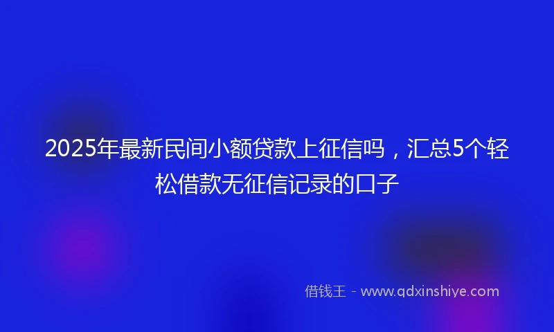 2025年最新民间小额贷款上征信吗,汇总5个轻松借款无征信记录的口子
