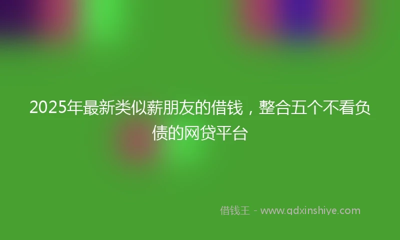 2025年最新类似薪朋友的借钱，整合五个不看负债的网贷平台