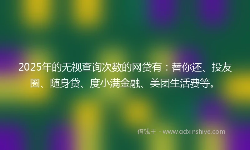 2025年的无视查询次数的网贷有：替你还、投友圈、随身贷、度小满金融、美团生活费等。