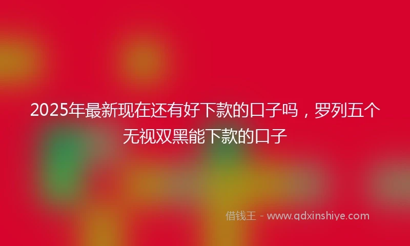 2025年最新现在还有好下款的口子吗，罗列五个无视双黑能下款的口子