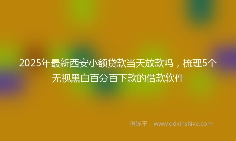 2025年最新西安小额贷款当天放款吗，梳理5个无视黑白百分百下款的借款软件