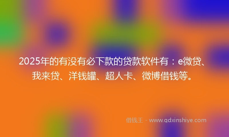 2025年的有没有必下款的贷款软件有：e微贷、我来贷、洋钱罐、超人卡、微博借钱等。