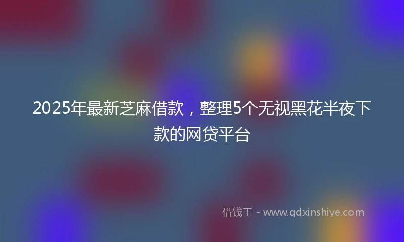2025年最新芝麻借款，整理5个无视黑花半夜下款的网贷平台
