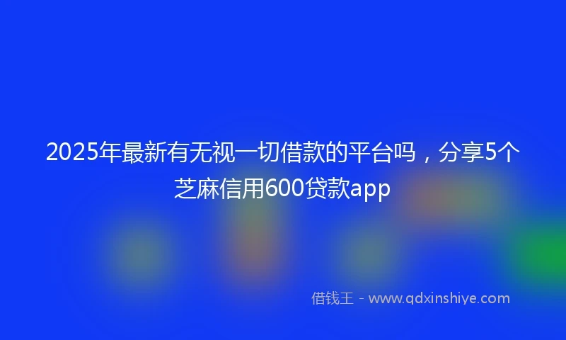 2025年最新有无视一切借款的平台吗，分享5个芝麻信用600贷款app