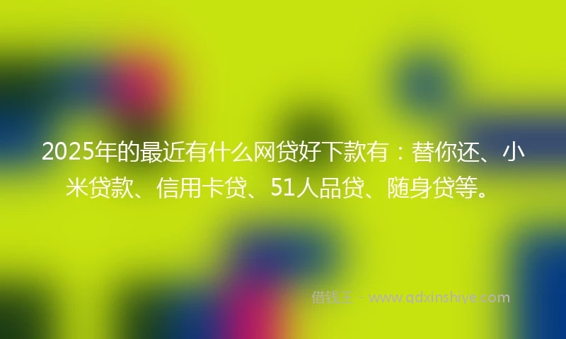 2025年的最近有什么网贷好下款有：替你还、小米贷款、信用卡贷、51人品贷、随身贷等。