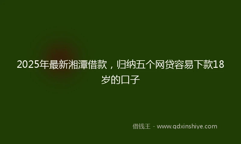 2025年最新湘潭借款，归纳五个网贷容易下款18岁的口子