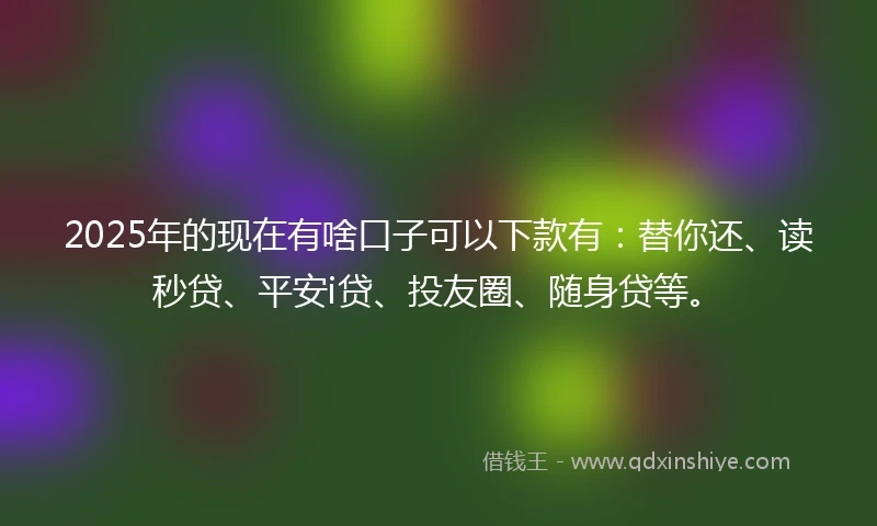 2025年的现在有啥口子可以下款有：替你还、读秒贷、平安i贷、投友圈、随身贷等。