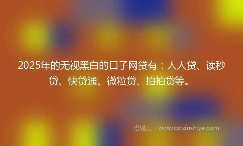2025年的无视黑白的口子网贷有：人人贷、读秒贷、快贷通、微粒贷、拍拍贷等。